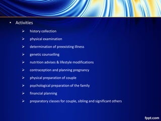 • Activities
 history collection
 physical examination
 determination of preexisting illness
 genetic counselling
 nutrition advises & lifestyle modifications
 contraception and planning pregnancy
 physical preparation of couple
 psychological preparation of the family
 financial planning
 preparatory classes for couple, sibling and significant others
 