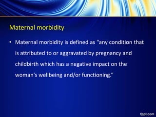 Maternal morbidity
• Maternal morbidity is defined as “any condition that
is attributed to or aggravated by pregnancy and
childbirth which has a negative impact on the
woman's wellbeing and/or functioning.”
 