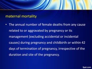 maternal mortality
• The annual number of female deaths from any cause
related to or aggravated by pregnancy or its
management (excluding accidental or incidental
causes) during pregnancy and childbirth or within 42
days of termination of pregnancy, irrespective of the
duration and site of the pregnancy.
 
