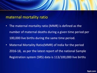 maternal mortality ratio
• The maternal mortality ratio (MMR) is defined as the
number of maternal deaths during a given time period per
100,000 live births during the same time period.
• Maternal Mortality Ratio(MMR) of India for the period
2016-18, as per the latest report of the national Sample
Registration system (SRS) data is 113/100,000 live births
 