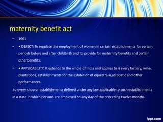 maternity benefit act
• 1961
• • OBJECT: To regulate the employment of women in certain establishments for certain
periods before and after childbirth and to provide for maternity benefits and certain
otherbenefits.
• • APPLICABILITY: It extends to the whole of India and applies to i) every factory, mine,
plantations, establishments for the exhibition of equestrain,acrobatic and other
performances.
to every shop or establishments defined under any law applicable to such establishments
in a state in which persons are employed on any day of the preceding twelve months.
 