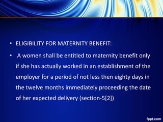 • ELIGIBILITY FOR MATERNITY BENEFIT:
• A women shall be entitled to maternity benefit only
if she has actually worked in an establishment of the
employer for a period of not less then eighty days in
the twelve months immediately proceeding the date
of her expected delivery (section-5[2])
 