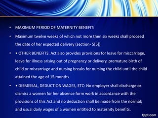 • MAXIMUM PERIOD OF MATERNITY BENEFIT:
• Maximum twelve weeks of which not more then six weeks shall proceed
the date of her expected delivery (section- 5[5])
• • OTHER BENEFITS: Act also provides provisions for leave for miscarriage,
leave for illness arising out of pregnancy or delivery, premature birth of
child or miscarriage and nursing breaks for nursing the child until the child
attained the age of 15 months
• • DISMISSAL, DEDUCTION WAGES, ETC: No employer shall discharge or
dismiss a women for her absence form work in accordance with the
provisions of this Act and no deduction shall be made from the normal;
and usual daily wages of a women entitled to maternity benefits.
 
