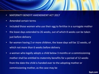 • MATERNITY BENEFIT AMENDMENT ACT 2017
• Amended certain terms
• included those women who use their egg to fertilise in a surrogate mother
• the leave days extended to 26 weeks, out of which 8 weeks can be taken
just before delivery
• for women having 2 or more children, the leave days will be 12 weeks, of
which not more than 6 weeks before delivery
• a woman who legally adopts a child below 3 months or a commissioning
mother shall be entitled to maternity benefits for a period of 12 weeks
from the date the child is handed over to the adopting mother or
commissioning mother, as the case may be
 