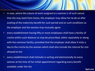• in case, where the nature of work assigned to a woman is of such nature
that she may work from home, the employer may allow her to do so after
availing of the maternity benefit for such period and on such conditions as
the employer and the woman may mutually agree
• every establishment having fifty or more employees shall have a facility of
creche within such distance as may be prescribed, either separately or along
with the common facility; provided that the employer shall allow 4 visits a
day to the creche by the woman which shall also include the interval for rest
allowed to her
• every establishment shall intimate in writng and electronically to every
woman at the time of her initial appointment regarding every benefit
available under the Act
 