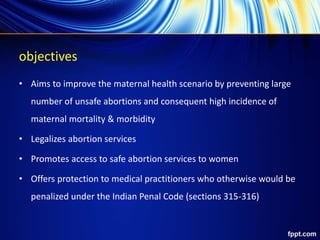 objectives
• Aims to improve the maternal health scenario by preventing large
number of unsafe abortions and consequent high incidence of
maternal mortality & morbidity
• Legalizes abortion services
• Promotes access to safe abortion services to women
• Offers protection to medical practitioners who otherwise would be
penalized under the Indian Penal Code (sections 315-316)
 
