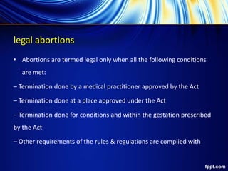 legal abortions
• Abortions are termed legal only when all the following conditions
are met:
– Termination done by a medical practitioner approved by the Act
– Termination done at a place approved under the Act
– Termination done for conditions and within the gestation prescribed
by the Act
– Other requirements of the rules & regulations are complied with
 