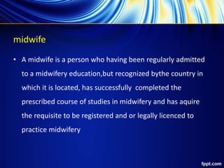 midwife
• A midwife is a person who having been regularly admitted
to a midwifery education,but recognized bythe country in
which it is located, has successfully completed the
prescribed course of studies in midwifery and has aquire
the requisite to be registered and or legally licenced to
practice midwifery
 