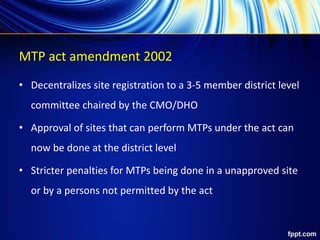 MTP act amendment 2002
• Decentralizes site registration to a 3-5 member district level
committee chaired by the CMO/DHO
• Approval of sites that can perform MTPs under the act can
now be done at the district level
• Stricter penalties for MTPs being done in a unapproved site
or by a persons not permitted by the act
 