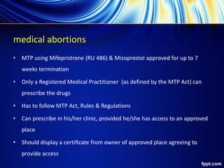 medical abortions
• MTP using Mifepristrone (RU 486) & Misoprostol approved for up to 7
weeks termination
• Only a Registered Medical Practitioner (as defined by the MTP Act) can
prescribe the drugs
• Has to follow MTP Act, Rules & Regulations
• Can prescribe in his/her clinic, provided he/she has access to an approved
place
• Should display a certificate from owner of approved place agreeing to
provide access
 