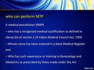 who can perform MTP
A medical practitioner (RMP)
– who has a recognized medical qualification as defined in
clause (h) of section 2 of Indian Medical Council Act, 1956
– Whose name has been entered in a State Medical Register
and
– Who has such experience or training in Gynecology and
Obstetrics as prescribed by Rules made under the Act
 