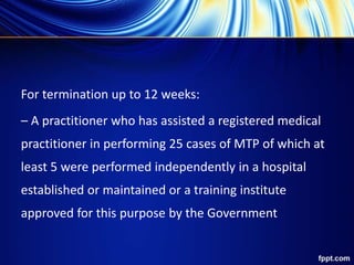 For termination up to 12 weeks:
– A practitioner who has assisted a registered medical
practitioner in performing 25 cases of MTP of which at
least 5 were performed independently in a hospital
established or maintained or a training institute
approved for this purpose by the Government
 