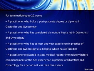 For termination up to 20 weeks
– A practitioner who holds a post-graduate degree or diploma in
Obstetrics and Gynecology
– A practitioner who has completed six months house job in Obstetrics
and Gynecology
– A practitioner who has at least one-year experience in practice of
Obstetrics and Gynecology at a hospital which has all facilities
– A practitioner registered in state medical register immediately before
commencement of the Act, experience in practice of Obstetrics and
Gynecology for a period not less than three years.
 