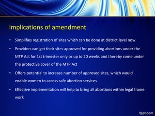 implications of amendment
• Simplifies registration of sites which can be done at district level now
• Providers can get their sites approved for providing abortions under the
MTP Act for 1st trimester only or up to 20 weeks and thereby come under
the protective cover of the MTP Act
• Offers potential to increase number of approved sites, which would
enable women to access safe abortion services
• Effective implementation will help to bring all abortions within legal frame
work
 