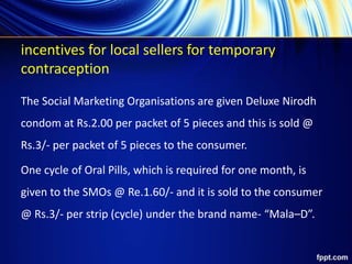incentives for local sellers for temporary
contraception
The Social Marketing Organisations are given Deluxe Nirodh
condom at Rs.2.00 per packet of 5 pieces and this is sold @
Rs.3/- per packet of 5 pieces to the consumer.
One cycle of Oral Pills, which is required for one month, is
given to the SMOs @ Re.1.60/- and it is sold to the consumer
@ Rs.3/- per strip (cycle) under the brand name- “Mala–D”.
 