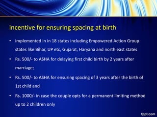 incentive for ensuring spacing at birth
• implemented in in 18 states including Empowered Action Group
states like Bihar, UP etc, Gujarat, Haryana and north east states
• Rs. 500/- to ASHA for delaying first child birth by 2 years after
marriage;
• Rs. 500/- to ASHA for ensuring spacing of 3 years after the birth of
1st child and
• Rs. 1000/- in case the couple opts for a permanent limiting method
up to 2 children only
 