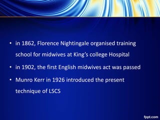• in 1862, Florence Nightingale organised training
school for midwives at King’s college Hospital
• in 1902, the first English midwives act was passed
• Munro Kerr in 1926 introduced the present
technique of LSCS
 