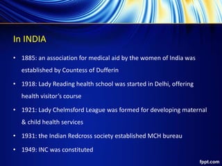 In INDIA
• 1885: an association for medical aid by the women of India was
established by Countess of Dufferin
• 1918: Lady Reading health school was started in Delhi, offering
health visitor’s course
• 1921: Lady Chelmsford League was formed for developing maternal
& child health services
• 1931: the Indian Redcross society established MCH bureau
• 1949: INC was constituted
 