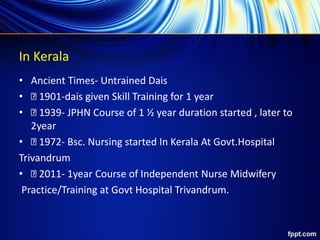 In Kerala
• Ancient Times- Untrained Dais
• 1901-dais given Skill Training for 1 year
• 1939- JPHN Course of 1 ½ year duration started , later to
2year
• 1972- Bsc. Nursing started In Kerala At Govt.Hospital
Trivandrum
• 2011- 1year Course of Independent Nurse Midwifery
Practice/Training at Govt Hospital Trivandrum.
 