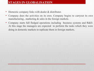 STAGES IN GLOBALISATION
• Domestic company links with dealer & distributor.
• Company does the activities on its own. Comp...