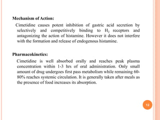 Mechanism of Action:
Cimetidine causes potent inhibition of gastric acid secretion by
selectively and competitively binding to H2 receptors and
antagonizing the action of histamine. However it does not interfere
with the formation and release of endogenous histamine.
Pharmacokinetics:
Cimetidine is well absorbed orally and reaches peak plasma
concentration within 1-3 hrs of oral administration. Only small
amount of drug undergoes first pass metabolism while remaining 60-
80% reaches systemic circulation. It is generally taken after meals as
the presence of food increases its absorption.
12
 