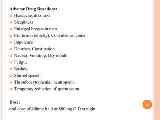 Adverse Drug Reactions:
 Headache, dizziness
 Sleepiness
 Enlarged breasts in men
 Confusion (elderly), Convulsions, coma
 Impotence
 Diarrhea, Constipation
 Nausea, Vomiting, Dry mouth
 Fatigue
 Rashes
 Slurred speech
 Thrombocytophenia , neutropenia
 Temporary reduction of sperm count
Dose:
oral dose of 400mg b.i.d or 800 mg O.D at night.
13
 