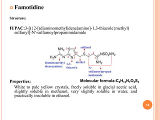  Famotidine
Structure:
IUPAC:3-[({2-[(diaminomethylidene)amino]-1,3-thiazole}methyl)
sulfanyl]-N'-sulfamoylpropanimidamide
Properties:
White to pale yellow crystals, freely soluble in glacial acetic acid,
slightly soluble in methanol, very slightly soluble in water, and
practically insoluble in ethanol.
14
Molecular formula:C8H15N7O2S3
 