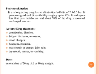 Pharmacokinetics:
It is a long acting drug has an elimination half-life of 2.5-3.5 hrs. It
possesses good oral bioavailability ranging up to 50%. It undergoes
less first pass metabolism and about 70% of the drug is excreted
unchanged in urine.
Adverse Drug Reactions:
 constipation, diarrhea,
 fatigue, dizziness, weakness,
 mood changes,
 headache,insomnia,
 muscle pain or cramps, joint pain,
 dry mouth, nausea, or vomiting.
Dose:
an oral dose of 20mg t.i.d or 40mg at night. 15
 