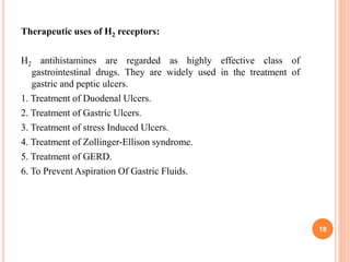 Therapeutic uses of H2 receptors:
H2 antihistamines are regarded as highly effective class of
gastrointestinal drugs. They are widely used in the treatment of
gastric and peptic ulcers.
1. Treatment of Duodenal Ulcers.
2. Treatment of Gastric Ulcers.
3. Treatment of stress Induced Ulcers.
4. Treatment of Zollinger-Ellison syndrome.
5. Treatment of GERD.
6. To Prevent Aspiration Of Gastric Fluids.
18
 