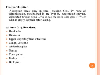Pharmacokinetics:
Absorption takes place in small intestine. Oral, i.v route of
administration, metabolized in the liver by cytochrome enzyme,
eliminated through urine. Drug should be taken with glass of water
with an empty stomach before eating.
Adverse Drug Reactions:
 Head ache
 Dizziness
 Upper respiratory tract infections
 Cough, vomiting
 Abdominal pain
 Nausea
 Constipation
 Rashes
 Back pain
21
 