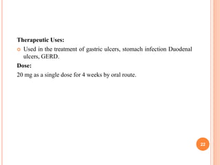 Therapeutic Uses:
 Used in the treatment of gastric ulcers, stomach infection Duodenal
ulcers, GERD.
Dose:
20 mg as a single dose for 4 weeks by oral route.
22
 