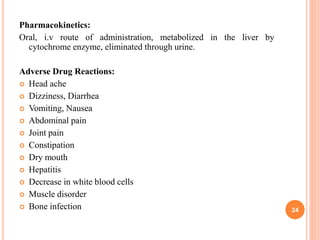 Pharmacokinetics:
Oral, i.v route of administration, metabolized in the liver by
cytochrome enzyme, eliminated through urine.
Adverse Drug Reactions:
 Head ache
 Dizziness, Diarrhea
 Vomiting, Nausea
 Abdominal pain
 Joint pain
 Constipation
 Dry mouth
 Hepatitis
 Decrease in white blood cells
 Muscle disorder
 Bone infection 24
 