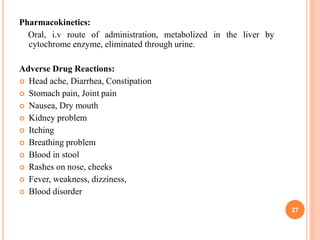 Pharmacokinetics:
Oral, i.v route of administration, metabolized in the liver by
cytochrome enzyme, eliminated through urine.
Adverse Drug Reactions:
 Head ache, Diarrhea, Constipation
 Stomach pain, Joint pain
 Nausea, Dry mouth
 Kidney problem
 Itching
 Breathing problem
 Blood in stool
 Rashes on nose, cheeks
 Fever, weakness, dizziness,
 Blood disorder
27
 