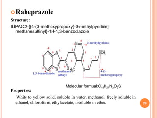 Rabeprazole
Structure:
IUPAC:2-{[4-(3-methoxypropoxy)-3-methylpyridine]
methanesulfinyl}-1H-1,3-benzodiazole
Properties:
White to yellow solid, soluble in water, methanol, freely soluble in
ethanol, chloroform, ethylacetate, insoluble in ether. 29
Molecular formual:C18H21N3O3S
 