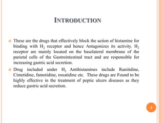 INTRODUCTION
 These are the drugs that effectively block the action of histamine for
binding with H2 receptor and hence Antagonizes its activity. H2
receptor are mainly located on the basolateral membrane of the
parietal cells of the Gastrointestinal tract and are responsible for
increasing gastric acid secretion.
 Drug included under H2 Antihistamines include Ranitidine,
Cimetidine, famotidine, roxatidine etc. These drugs are Found to be
highly effective in the treatment of peptic ulcers diseases as they
reduce gastric acid secretion.
3
 