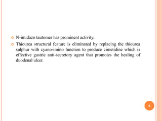  N-imidazo tautomer has prominent activity.
 Thiourea structural feature is eliminated by replacing the thiourea
sulphur with cyano-imino function to produce cimetidine which is
effective gastric anti-secretory agent that promotes the healing of
duodenal ulcer.
6
 