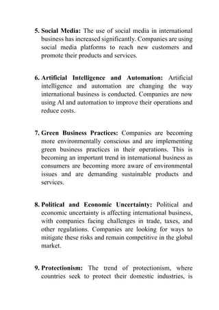 5. Social Media: The use of social media in international
business has increased significantly. Companies are using
social media platforms to reach new customers and
promote their products and services.
6. Artificial Intelligence and Automation: Artificial
intelligence and automation are changing the way
international business is conducted. Companies are now
using AI and automation to improve their operations and
reduce costs.
7. Green Business Practices: Companies are becoming
more environmentally conscious and are implementing
green business practices in their operations. This is
becoming an important trend in international business as
consumers are becoming more aware of environmental
issues and are demanding sustainable products and
services.
8. Political and Economic Uncertainty: Political and
economic uncertainty is affecting international business,
with companies facing challenges in trade, taxes, and
other regulations. Companies are looking for ways to
mitigate these risks and remain competitive in the global
market.
9. Protectionism: The trend of protectionism, where
countries seek to protect their domestic industries, is
 