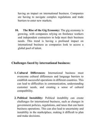 having an impact on international business. Companies
are having to navigate complex regulations and trade
barriers to enter new markets.
10. The Rise of the Gig Economy: The gig economy is
growing, with companies relying on freelance workers
and independent contractors to help meet their business
needs. This trend is having a profound impact on
international business as companies look to access a
global pool of talent.
Challenges faced by international business:
1. Cultural Differences: International business must
overcome cultural differences and language barriers to
establish successful operations in different countries. This
can lead to difficulties in communication, understanding
customer needs, and creating a sense of cultural
compatibility.
2. Political Instability: Political instability can create
challenges for international business, such as changes in
government policies, regulations, and taxes that can harm
business operations. This can also lead to uncertainty and
instability in the marketplace, making it difficult to plan
and make decisions.
 