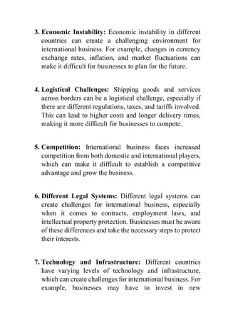 3. Economic Instability: Economic instability in different
countries can create a challenging environment for
international business. For example, changes in currency
exchange rates, inflation, and market fluctuations can
make it difficult for businesses to plan for the future.
4. Logistical Challenges: Shipping goods and services
across borders can be a logistical challenge, especially if
there are different regulations, taxes, and tariffs involved.
This can lead to higher costs and longer delivery times,
making it more difficult for businesses to compete.
5. Competition: International business faces increased
competition from both domestic and international players,
which can make it difficult to establish a competitive
advantage and grow the business.
6. Different Legal Systems: Different legal systems can
create challenges for international business, especially
when it comes to contracts, employment laws, and
intellectual property protection. Businesses must be aware
of these differences and take the necessary steps to protect
their interests.
7. Technology and Infrastructure: Different countries
have varying levels of technology and infrastructure,
which can create challenges for international business. For
example, businesses may have to invest in new
 