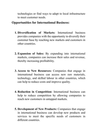 technologies or find ways to adapt to local infrastructure
to meet customer needs.
Opportunities for International Business:
1. Diversification of Markets: International business
provides companies with the opportunity to diversify their
customer base by reaching new markets and customers in
other countries.
2. Expansion of Sales: By expanding into international
markets, companies can increase their sales and revenue,
thereby increasing profitability.
3. Access to New Resources: Companies that engage in
international business can access new raw materials,
technology, and skilled labour in other countries, which
can help to reduce costs and improve quality.
4. Reduction in Competition: International business can
help to reduce competition by allowing companies to
reach new customers in untapped markets.
5. Development of New Products: Companies that engage
in international business can develop new products and
services to meet the specific needs of customers in
different countries.
 