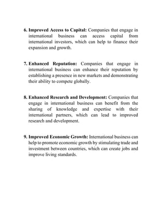 6. Improved Access to Capital: Companies that engage in
international business can access capital from
international investors, which can help to finance their
expansion and growth.
7. Enhanced Reputation: Companies that engage in
international business can enhance their reputation by
establishing a presence in new markets and demonstrating
their ability to compete globally.
8. Enhanced Research and Development: Companies that
engage in international business can benefit from the
sharing of knowledge and expertise with their
international partners, which can lead to improved
research and development.
9. Improved Economic Growth: International business can
help to promote economic growth by stimulating trade and
investment between countries, which can create jobs and
improve living standards.
 