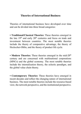 Theories of International Business
Theories of international business have developed over time
and can be divided into three broad categories:
• Traditional/Classical Theories: These theories emerged in
the late 19th
and early 20th
centuries and focus on trade and
investment between countries. The most notable theories
include the theory of comparative advantage, the theory of
Heckscher-Ohlin, and the theory of product life cycle.
• Modern Theories: These theories emerged in the mid-20th
century and are concerned with multinational corporations
(MNCs) and the global economy. The most notable theories
include the internalization theory, the eclectic paradigm, and
the global value chain theory.
• Contemporary Theories: These theories have emerged in
recent decades and reflect the changing nature of international
business. The most notable theories include the resource-based
view, the network perspective, and the institutional perspective.
 