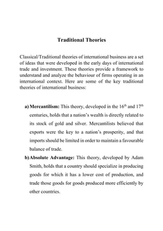 Traditional Theories
Classical/Traditional theories of international business are a set
of ideas that were developed in the early days of international
trade and investment. These theories provide a framework to
understand and analyze the behaviour of firms operating in an
international context. Here are some of the key traditional
theories of international business:
a) Mercantilism: This theory, developed in the 16th
and 17th
centuries, holds that a nation’s wealth is directly related to
its stock of gold and silver. Mercantilists believed that
exports were the key to a nation’s prosperity, and that
imports should be limited in order to maintain a favourable
balance of trade.
b)Absolute Advantage: This theory, developed by Adam
Smith, holds that a country should specialize in producing
goods for which it has a lower cost of production, and
trade those goods for goods produced more efficiently by
other countries.
 