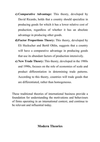 c) Comparative Advantage: This theory, developed by
David Ricardo, holds that a country should specialize in
producing goods for which it has a lower relative cost of
production, regardless of whether it has an absolute
advantage in producing other goods.
d)Factor Proportions Theory: This theory, developed by
Eli Heckscher and Bertil Ohlin, suggests that a country
will have a comparative advantage in producing goods
that use its abundant factors of production intensively.
e) New Trade Theory: This theory, developed in the 1980s
and 1990s, focuses on the role of economies of scale and
product differentiation in determining trade patterns.
According to this theory, countries will trade goods that
are differentiated, rather than homogeneous.
These traditional theories of international business provide a
foundation for understanding the motivations and behaviours
of firms operating in an international context, and continue to
be relevant and influential today.
Modern Theories
 