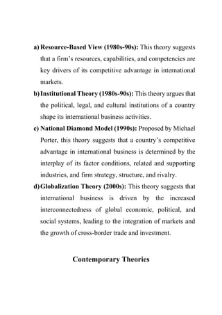 a) Resource-Based View (1980s-90s): This theory suggests
that a firm’s resources, capabilities, and competencies are
key drivers of its competitive advantage in international
markets.
b)Institutional Theory (1980s-90s): This theory argues that
the political, legal, and cultural institutions of a country
shape its international business activities.
c) National Diamond Model (1990s): Proposed by Michael
Porter, this theory suggests that a country’s competitive
advantage in international business is determined by the
interplay of its factor conditions, related and supporting
industries, and firm strategy, structure, and rivalry.
d)Globalization Theory (2000s): This theory suggests that
international business is driven by the increased
interconnectedness of global economic, political, and
social systems, leading to the integration of markets and
the growth of cross-border trade and investment.
Contemporary Theories
 