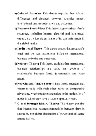 a) Cultural Distance: This theory explains that cultural
differences and distances between countries impact
international business operations and outcomes.
b)Resource-Based View: This theory suggests that a firm’s
resources, including human, physical and intellectual
capital, are the key determinants of its competitiveness in
the global market.
c) Institutional Theory: This theory argues that a country’s
legal and political institutions influence international
business activities and outcomes.
d)Network Theory: This theory explains that international
business relationships are based on networks of
relationships between firms, governments, and other
actors.
e) Neo-Classical Trade Theory: This theory suggests that
countries trade with each other based on comparative
advantage, where countries specialize in the production of
goods in which they have a lower opportunity cost.
f) Global Strategic Rivalry Theory: This theory explains
that international business competition between firms is
shaped by the global distribution of power and influence
among nations.
 