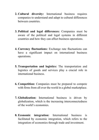 2. Cultural diversity: International business requires
companies to understand and adapt to cultural differences
between countries.
3. Political and legal differences: Companies must be
aware of the political and legal systems in different
countries and how they can affect business operations.
4. Currency fluctuations: Exchange rate fluctuations can
have a significant impact on international business
operations.
5. Transportation and logistics: The transportation and
logistics of goods and services play a crucial role in
international business.
6. Competition: Companies must be prepared to compete
with firms from all over the world in a global marketplace.
7. Globalization: International business is driven by
globalization, which is the increasing interconnectedness
of the world’s economies.
8. Economic integration: International business is
facilitated by economic integration, which refers to the
integration of economies through trade and investment.
 