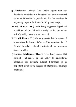 g) Dependency Theory: This theory argues that less
developed countries are dependent on more developed
countries for economic growth, and that this relationship
negatively impacts the former’s ability to develop.
h)Political Risk Theory: This theory suggests that political
instability and uncertainty in a foreign market can impact
a firm’s ability to operate and succeed.
i) Hybrid Theory: This theory suggests that the nature of
international business is influenced by a combination of
factors, including cultural, institutional, and resource-
based variables.
j) Cultural Intelligence Theory: This theory argues that
cultural intelligence, or the ability to understand,
appreciate and navigate cultural differences, is an
important factor in the success of international business
operations.
 