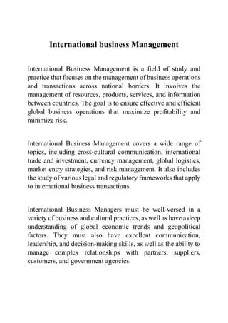 International business Management
International Business Management is a field of study and
practice that focuses on the management of business operations
and transactions across national borders. It involves the
management of resources, products, services, and information
between countries. The goal is to ensure effective and efficient
global business operations that maximize profitability and
minimize risk.
International Business Management covers a wide range of
topics, including cross-cultural communication, international
trade and investment, currency management, global logistics,
market entry strategies, and risk management. It also includes
the study of various legal and regulatory frameworks that apply
to international business transactions.
International Business Managers must be well-versed in a
variety of business and cultural practices, as well as have a deep
understanding of global economic trends and geopolitical
factors. They must also have excellent communication,
leadership, and decision-making skills, as well as the ability to
manage complex relationships with partners, suppliers,
customers, and government agencies.
 