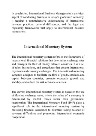 In conclusion, International Business Management is a critical
aspect of conducting business in today’s globalized economy.
It requires a comprehensive understanding of international
business practices, cultural differences, and the legal and
regulatory frameworks that apply to international business
transactions.
International Monetary System
The international monetary system refers to the framework of
international financial relations that determines exchange rates
and manages the flow of money between countries. It is a set
of rules, institutions, and procedures that govern international
payments and currency exchanges. The international monetary
system is designed to facilitate the flow of goods, services, and
capital between countries, promote economic growth and
stability, and reduce the risk of financial crises.
The current international monetary system is based on the use
of floating exchange rates, where the value of a currency is
determined by market forces rather than government
intervention. The International Monetary Fund (IMF) plays a
significant role in the international monetary system by
providing financial assistance to countries facing balance of
payment difficulties and promoting international economic
cooperation.
 